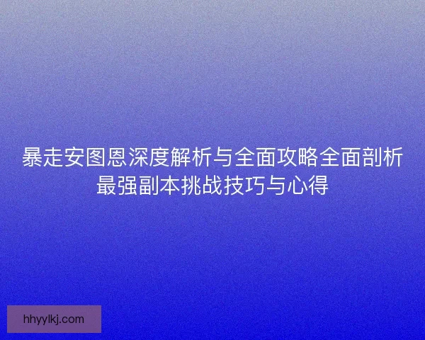 暴走安图恩深度解析与全面攻略全面剖析最强副本挑战技巧与心得