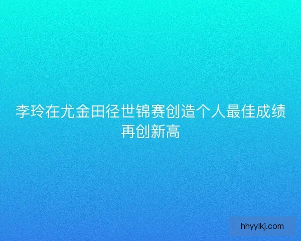 李玲在尤金田径世锦赛创造个人最佳成绩再创新高