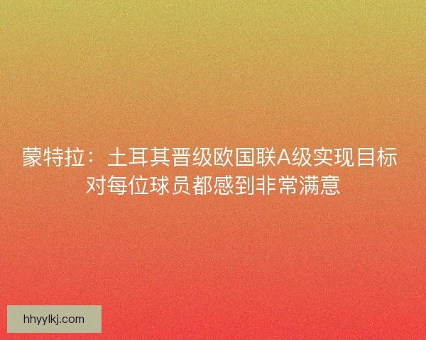蒙特拉:土耳其晋级欧国联A级实现目标 对每位球员都感到非常满意 蒙特拉:土耳其晋级欧国联A级实现目标 对每位球员都感到非常满意