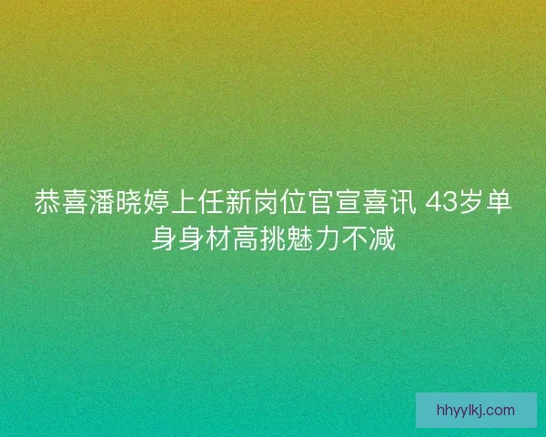 恭喜潘晓婷上任新岗位官宣喜讯 43岁单身身材高挑魅力不减 恭喜潘晓婷上任新岗位官宣喜讯 43岁单身身材高挑魅力不减