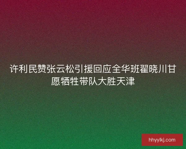 许利民赞张云松引援回应全华班翟晓川甘愿牺牲带队大胜天津 许利民赞张云松引援回应全华班翟晓川甘愿牺牲带队大胜天津