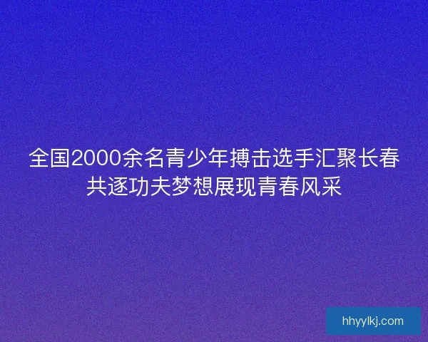 全国2000余名青少年搏击选手汇聚长春共逐功夫梦想展现青春风采 全国2000余名青少年搏击选手汇聚长春共逐功夫梦想展现青春风采