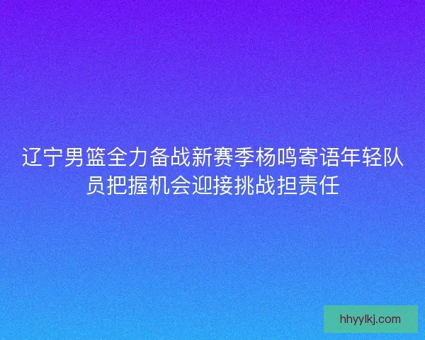 辽宁男篮全力备战新赛季杨鸣寄语年轻队员把握机会迎接挑战担责任
