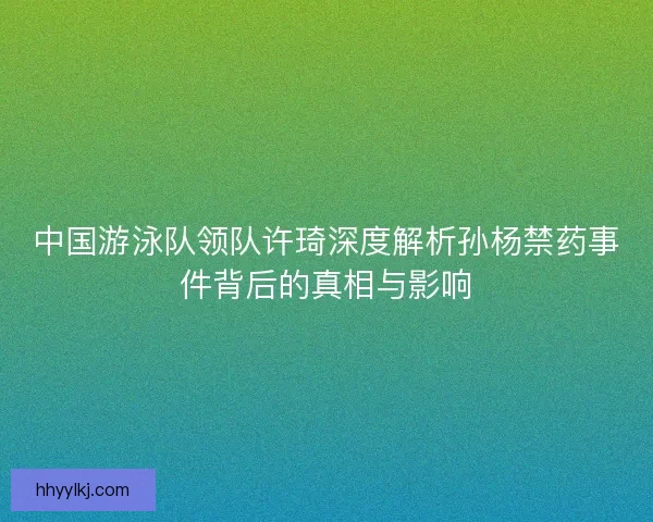 中国游泳队领队许琦深度解析孙杨禁药事件背后的真相与影响