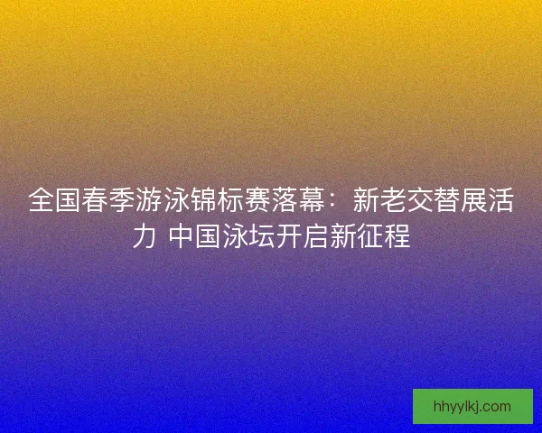 全国春季游泳锦标赛落幕：新老交替展活力 中国泳坛开启新征程