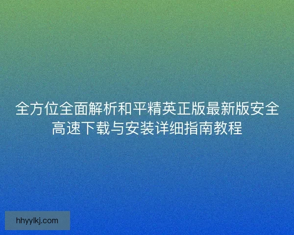 全方位全面解析和平精英正版最新版安全高速下载与安装详细指南教程 全方位全面解析和平精英正版最新版安全高速下载与安装详细指南教程