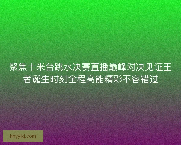 聚焦十米台跳水决赛直播巅峰对决见证王者诞生时刻全程高能精彩不容错过 聚焦十米台跳水决赛直播巅峰对决见证王者诞生时刻全程高能精彩不容错过