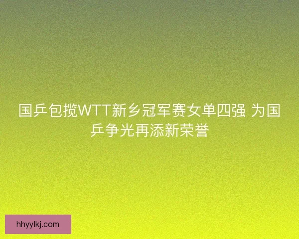 国乒包揽WTT新乡冠军赛女单四强 为国乒争光再添新荣誉
