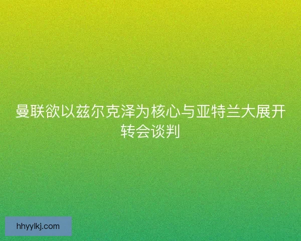 曼联欲以兹尔克泽为核心与亚特兰大展开转会谈判