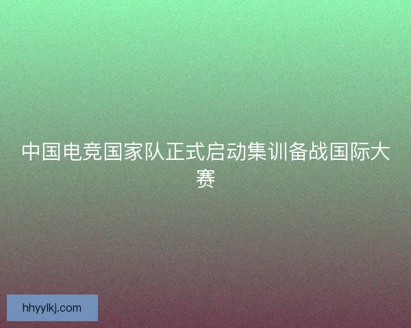 中国电竞国家队正式启动集训备战国际大赛