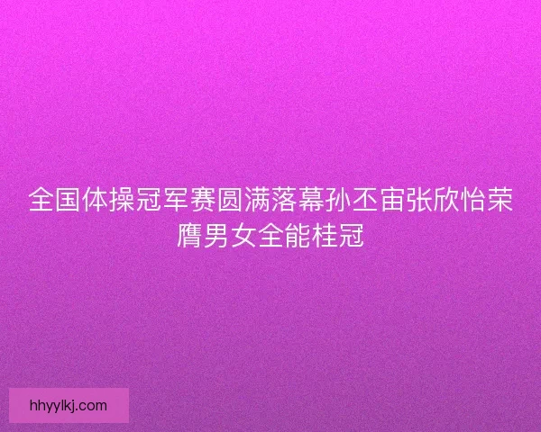 全国体操冠军赛圆满落幕孙丕宙张欣怡荣膺男女全能桂冠