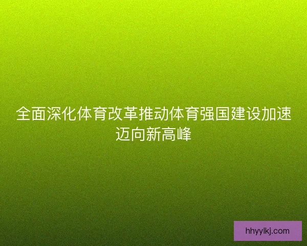 全面深化体育改革推动体育强国建设加速迈向新高峰 全面深化体育改革推动体育强国建设加速迈向新高峰
