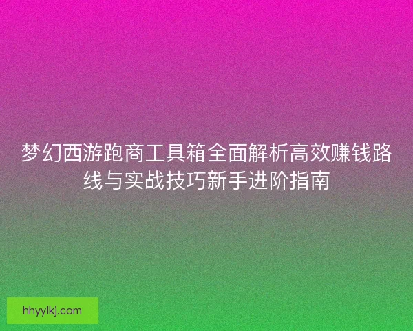 梦幻西游跑商工具箱全面解析高效赚钱路线与实战技巧新手进阶指南 梦幻西游跑商工具箱全面解析高效赚钱路线与实战技巧新手进阶指南