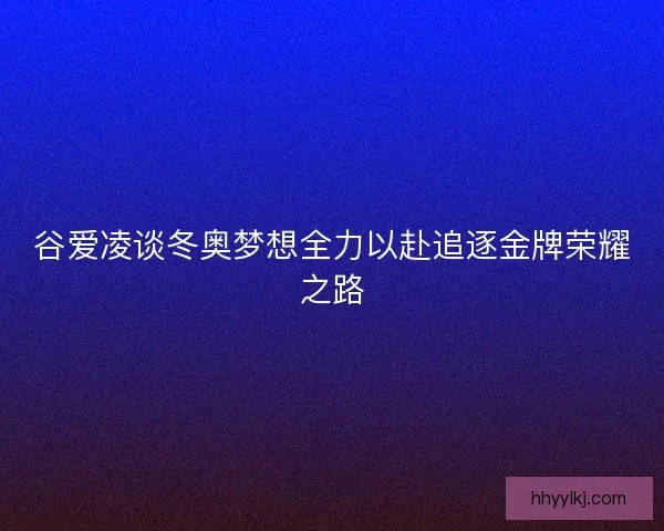 谷爱凌谈冬奥梦想全力以赴追逐金牌荣耀之路 谷爱凌谈冬奥梦想全力以赴追逐金牌荣耀之路